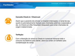 Comunicação. Conhecimento. Convergência
Conceito Check-in / Check-out:
Assim que o paciente dá entrada no hospital (internação), o ramal de seu
quarto é automaticamente liberado para chamadas externas e associado a
ele, no Check-out (Alta Hospitalar) bloqueado para evitar chamadas de
origem indeterminada.
Facilidades
Tarifação:
Com a liberação do ramal no Check-in é possível mensurar todo o
consumo da telefonia pelo cliente. (deve-se conter um tarifador para
contabilização da conta)
 