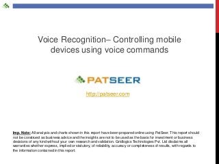 Voice Recognition– Controlling mobile
devices using voice commands

http://patseer.com

Imp. Note: All analysis and charts shown in this report have been prepared online using PatSeer. This report should
not be construed as business advice and the insights are not to be used as the basis for investment or business
decisions of any kind without your own research and validation. Gridlogics Technologies Pvt. Ltd disclaims all
warranties whether express, implied or statutory, of reliability, accuracy or completeness of results, with regards to
the information contained in this report.

 