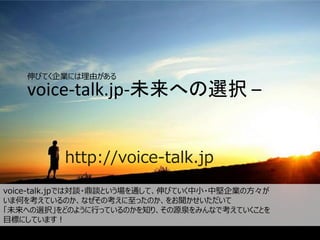 voice-talk.jp-未来への選択 –
http://voice-talk.jp
伸びてく企業には理由がある
voice-talk.jpでは対談・鼎談という場を通して、伸びていく中小・中堅企業の方々が
いま何を考えているのか、なぜその考えに至ったのか、をお聞かせいただいて
「未来への選択」をどのように行っているのかを知り、その源泉をみんなで考えていくことを
目標にしています！
 