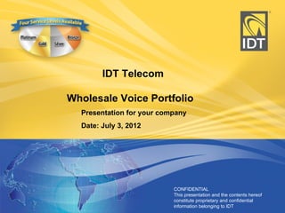 IDT Telecom

Wholesale Voice Portfolio
  Presentation for your company
  Date: July 3, 2012




                           CONFIDENTIAL 
                           This presentation and the contents hereof 
                           constitute proprietary and confidential    1
                           information belonging to IDT
 