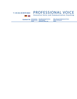 T +44 (0) 20 8579 6662



                         Introduction   Benefits & Applications   Why Choose Professional Voice
            Contact Us   Programmes     Case Studies              Client Comments
                         Press          Selected Client List      News
 