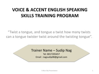 VOICE & ACCENT ENGLISH SPEAKING
SKILLS TRAINING PROGRAM
“Twist a tongue, and tongue a twist how many twists
can a tongue twister twist around the twisting tongue”.
Trainer Name – Sudip Nag
Tel: 8017205457
Email : nagsudip08@gmail.com
1A Blue Sky Presentation
 