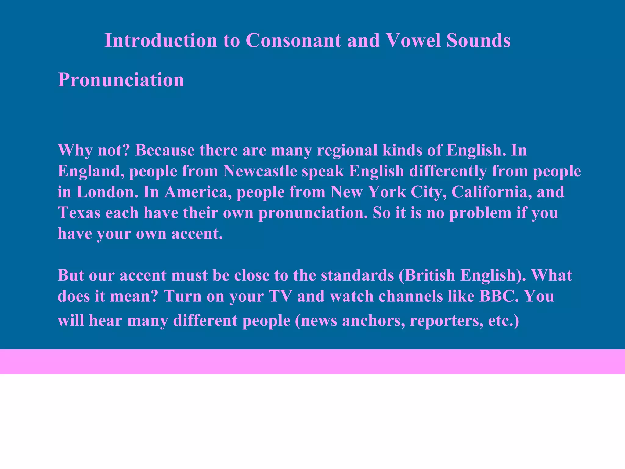 Pronunciation Why not? Because there are many regional kinds of English. In England, people from Newcastle speak English differently from people in London. In America, people from New York City, California, and Texas each have their own pronunciation. So it is no problem if you have your own accent.  But our accent must be close to the standards (British English). What does it mean? Turn on your TV and watch channels like BBC. You will hear many different people (news anchors, reporters, etc.)   Introduction to Consonant and Vowel Sounds 