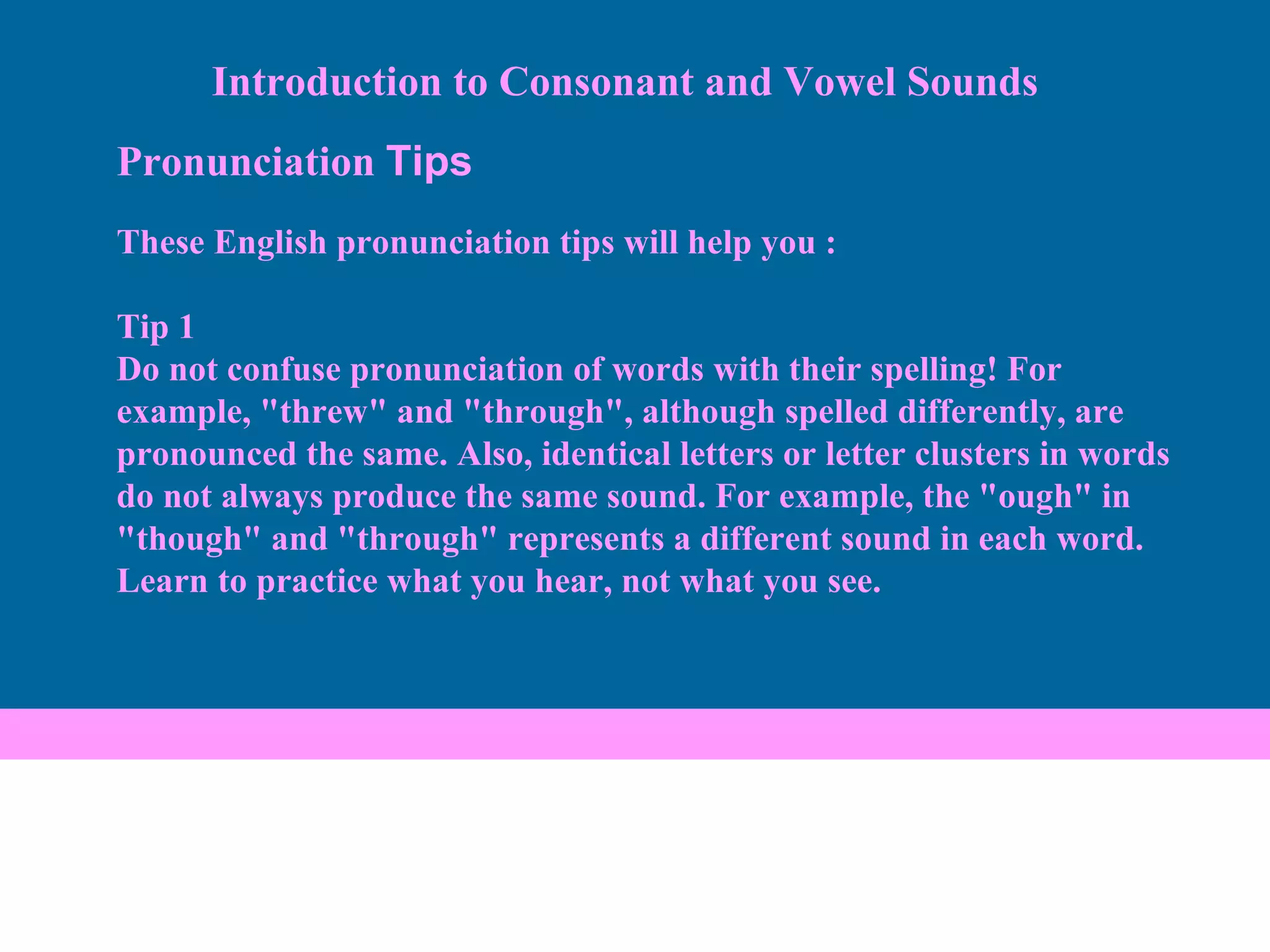 Pronunciation  Tips These English pronunciation tips will help you : Tip 1 Do not confuse pronunciation of words with their spelling! For example, "threw" and "through", although spelled differently, are pronounced the same. Also, identical letters or letter clusters in words do not always produce the same sound. For example, the "ough" in "though" and "through" represents a different sound in each word. Learn to practice what you hear, not what you see. Introduction to Consonant and Vowel Sounds 