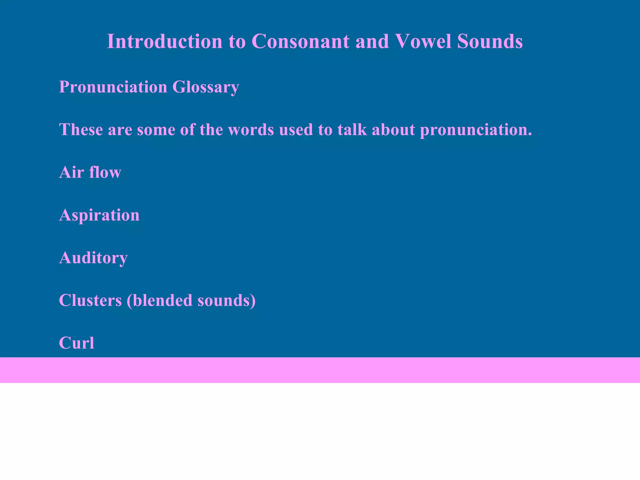 Pronunciation Glossary These are some of the words used to talk about pronunciation.  Air flow Aspiration Auditory Clusters (blended sounds) Curl Introduction to Consonant and Vowel Sounds 