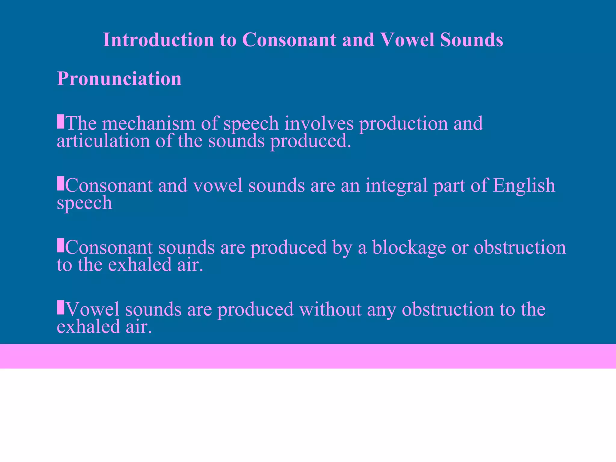 Pronunciation The mechanism of speech involves production and articulation of the sounds produced. Consonant and vowel sounds are an integral part of English speech Consonant sounds are produced by a blockage or obstruction to the exhaled air. Vowel sounds are produced without any obstruction to the exhaled air. Introduction to Consonant and Vowel Sounds 