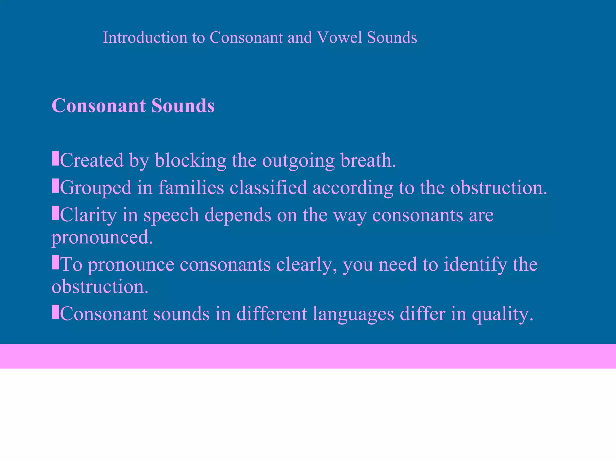 Consonant Sounds Created by blocking the outgoing breath.  Grouped in families classified according to the obstruction. Clarity in speech depends on the way consonants are pronounced. To pronounce consonants clearly, you need to identify the obstruction. Consonant sounds in different languages differ in quality. Introduction to Consonant and Vowel Sounds 