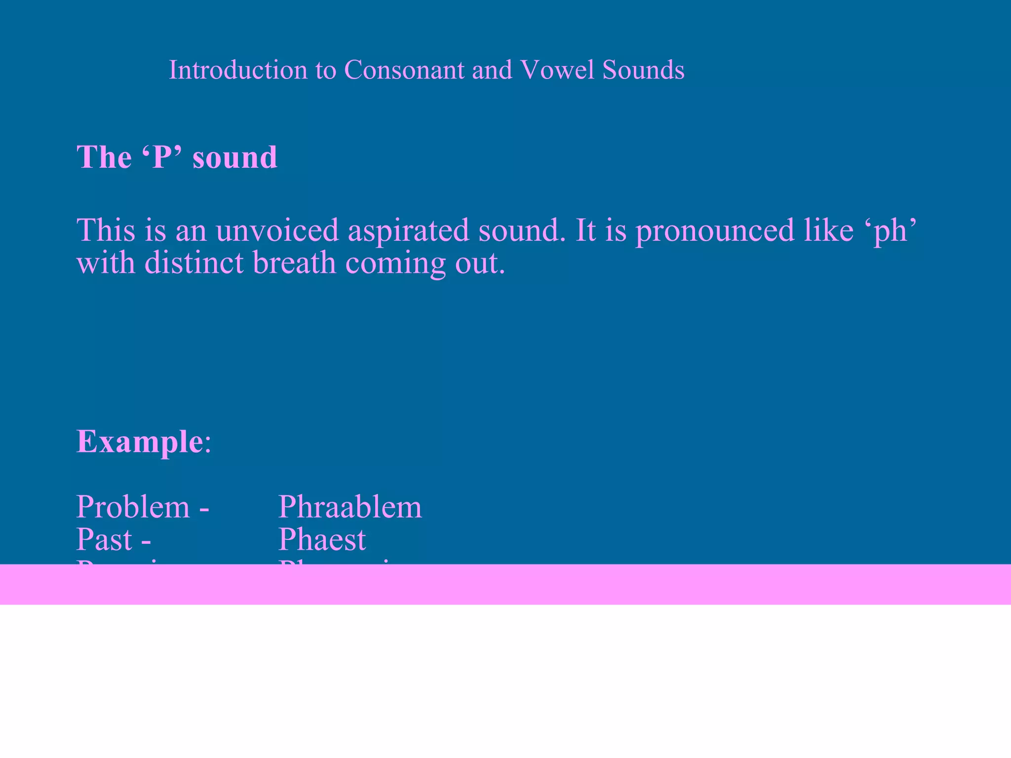 The ‘P’ sound This is an unvoiced aspirated sound. It is pronounced like ‘ph’ with distinct breath coming out. Example : Problem - Phraablem Past - Phaest Promise- Phraamis Introduction to Consonant and Vowel Sounds 