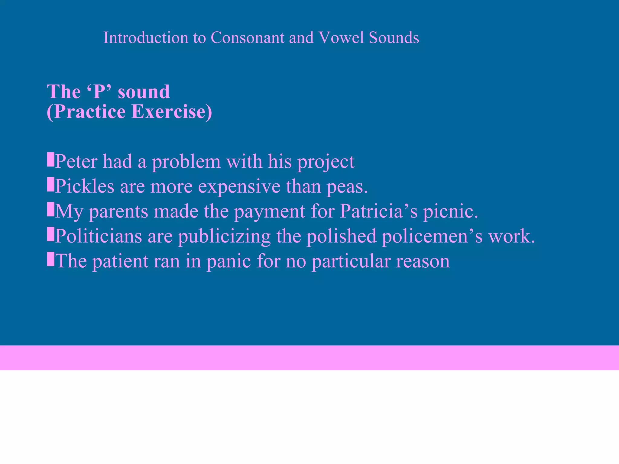 The ‘P’ sound (Practice Exercise)  Peter had a problem with his project Pickles are more expensive than peas. My parents made the payment for Patricia’s picnic. Politicians are publicizing the polished policemen’s work. The patient ran in panic for no particular reason Introduction to Consonant and Vowel Sounds 