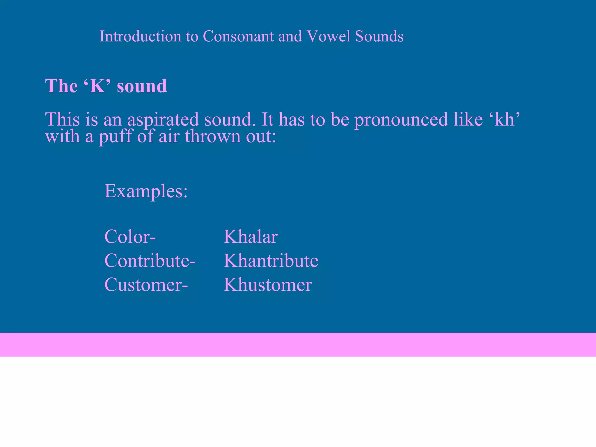 The ‘K’ sound This is an aspirated sound. It has to be pronounced like ‘kh’ with a puff of air thrown out: Examples: Color- Khalar Contribute- Khantribute Customer- Khustomer Introduction to Consonant and Vowel Sounds 