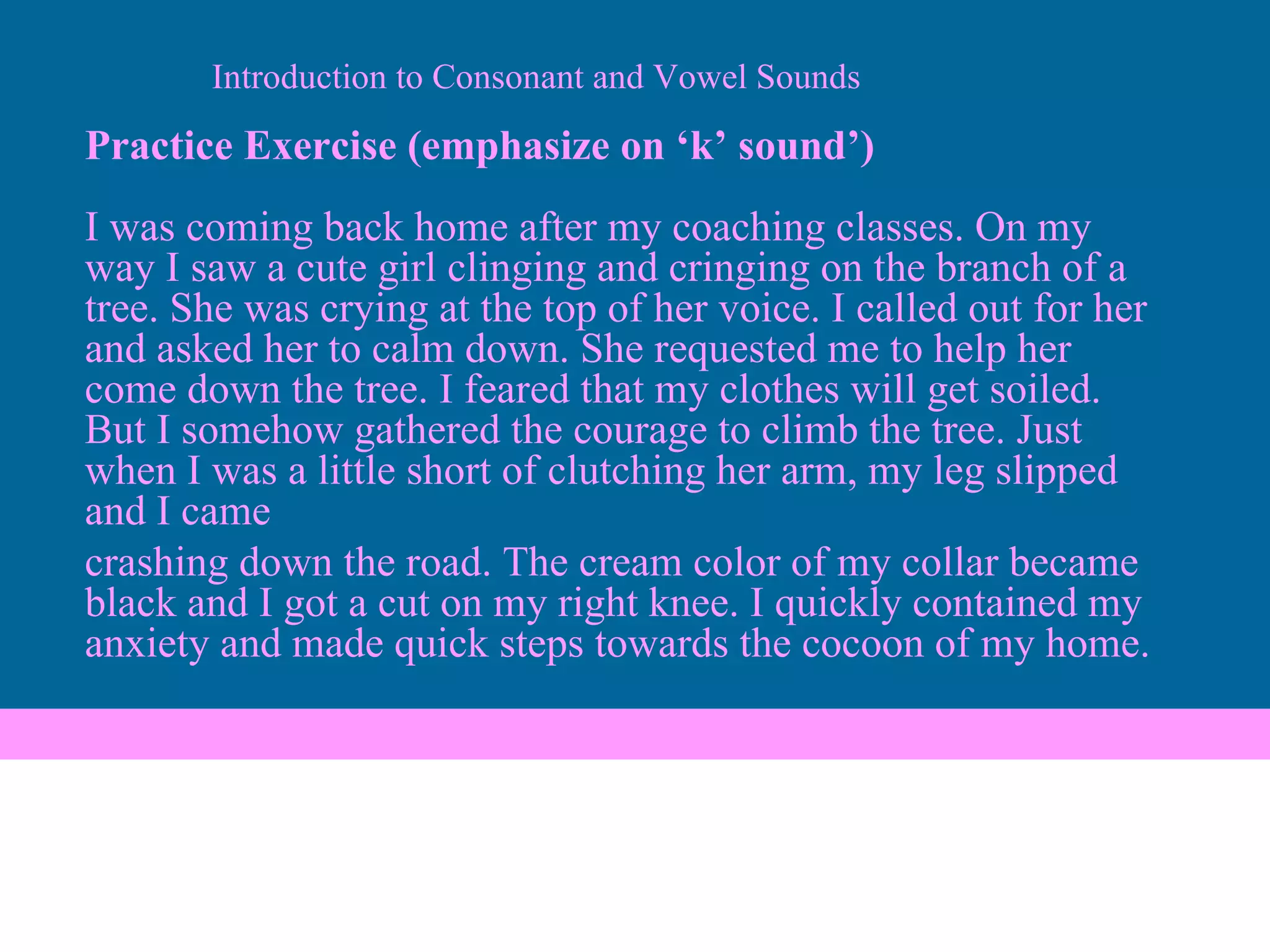 Practice Exercise (emphasize on ‘k’ sound’) I was coming back home after my coaching classes. On my way I saw a cute girl clinging and cringing on the branch of a tree. She was crying at the top of her voice. I called out for her and asked her to calm down. She requested me to help her come down the tree. I feared that my clothes will get soiled. But I somehow gathered the courage to climb the tree. Just when I was a little short of clutching her arm, my leg slipped and I came crashing down the road. The cream color of my collar became black and I got a cut on my right knee. I quickly contained my anxiety and made quick steps towards the cocoon of my home. Introduction to Consonant and Vowel Sounds 