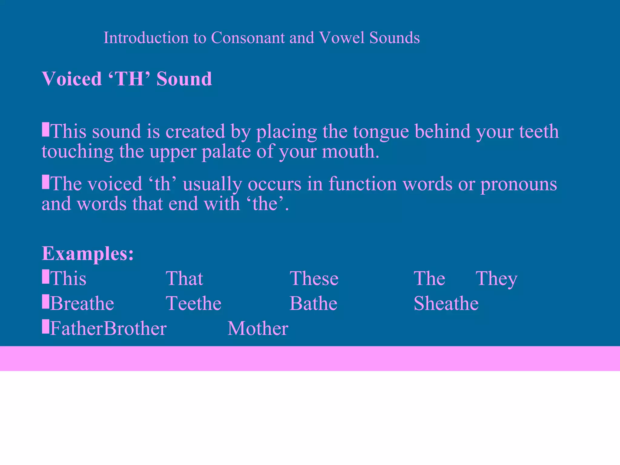 Voiced ‘TH’ Sound This sound is created by placing the tongue behind your teeth touching the upper palate of your mouth. The voiced ‘th’ usually occurs in function words or pronouns and words that end with ‘the’. Examples: This That These The They Breathe Teethe Bathe Sheathe Father Brother Mother Introduction to Consonant and Vowel Sounds 