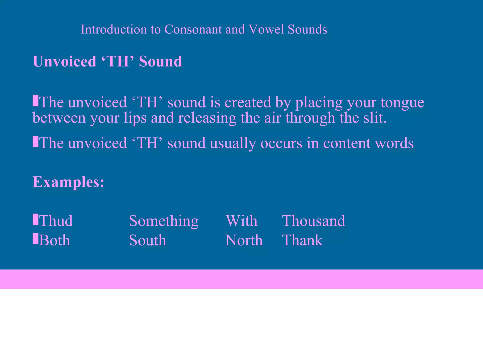 Unvoiced ‘TH’ Sound The unvoiced ‘TH’ sound is created by placing your tongue between your lips and releasing the air through the slit. The unvoiced ‘TH’ sound usually occurs in content words Examples: Thud Something With   Thousand Both South North    Thank Introduction to Consonant and Vowel Sounds 