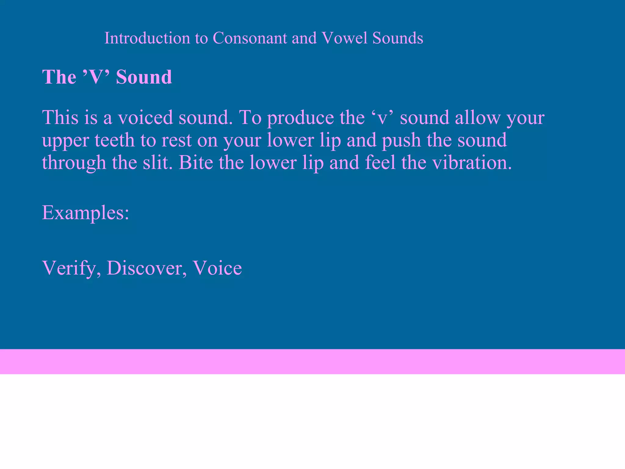 The ’V’ Sound This is a voiced sound. To produce the ‘v’ sound allow your upper teeth to rest on your lower lip and push the sound through the slit. Bite the lower lip and feel the vibration. Examples: Verify, Discover, Voice Introduction to Consonant and Vowel Sounds 