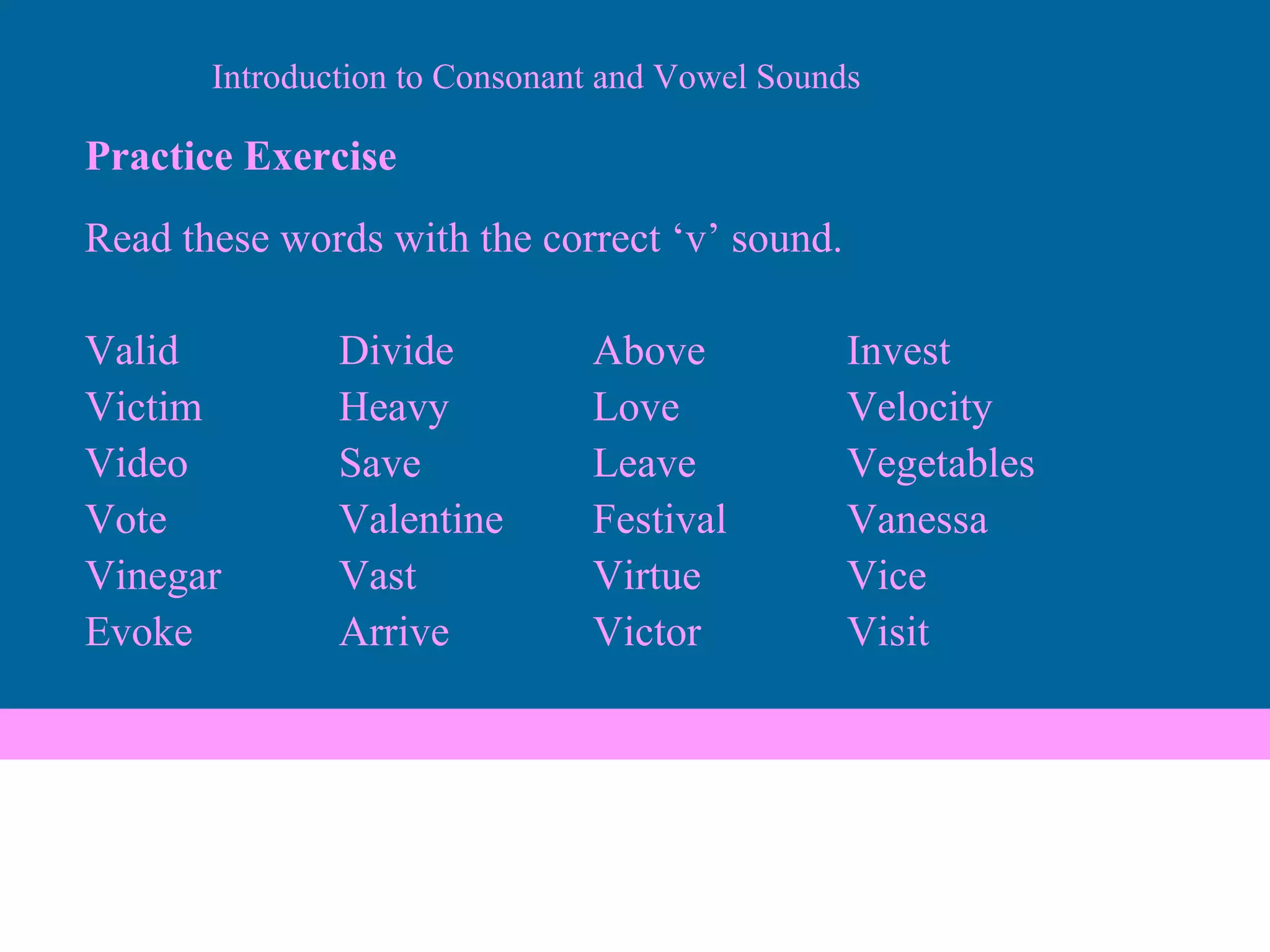 Practice Exercise Read these words with the correct ‘v’ sound. Valid Divide Above Invest Victim Heavy Love Velocity Video Save Leave Vegetables Vote Valentine Festival Vanessa Vinegar Vast Virtue Vice  Evoke Arrive Victor Visit Introduction to Consonant and Vowel Sounds 
