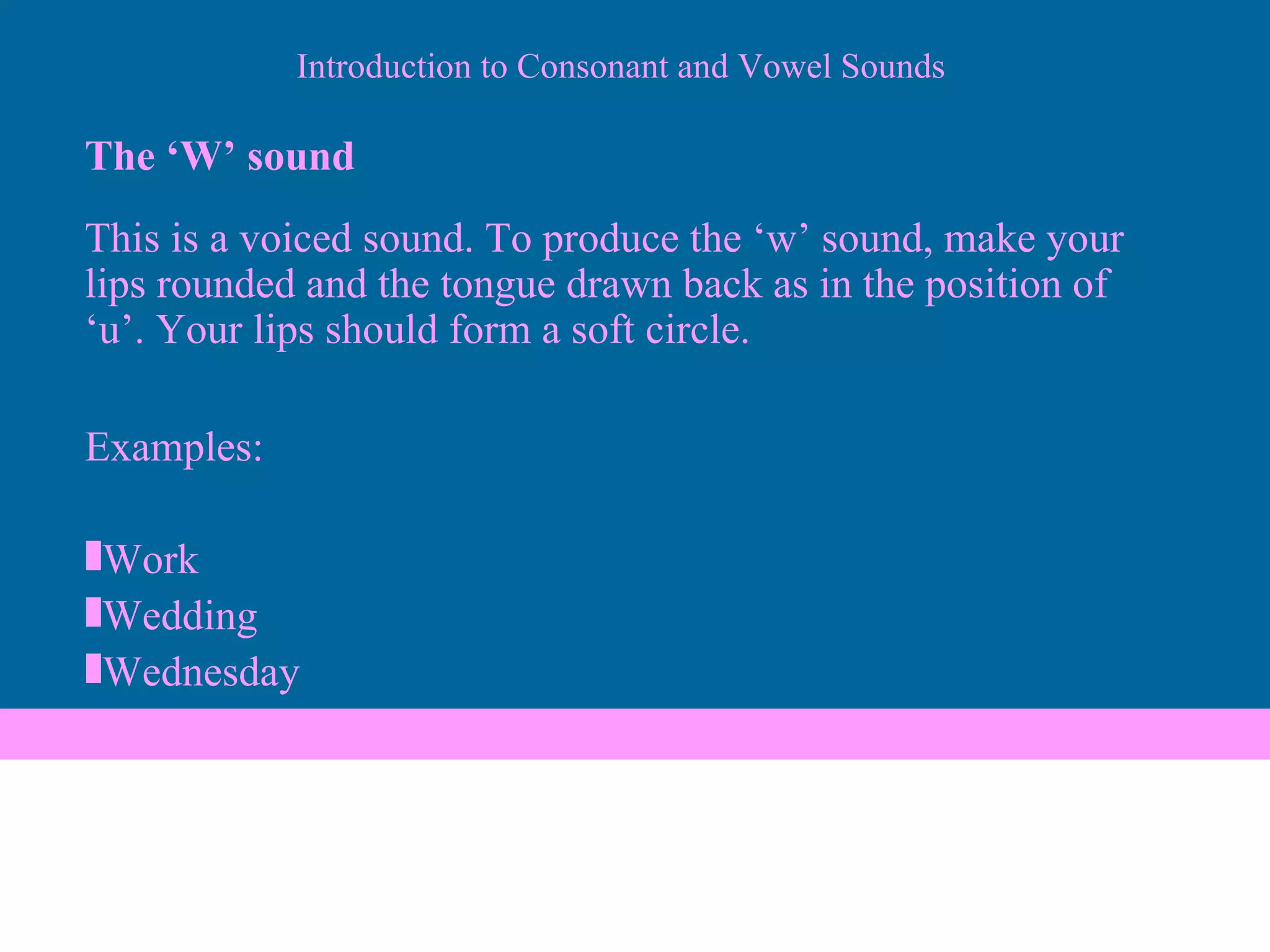 The ‘W’ sound This is a voiced sound. To produce the ‘w’ sound, make your lips rounded and the tongue drawn back as in the position of ‘u’. Your lips should form a soft circle. Examples: Work Wedding Wednesday Introduction to Consonant and Vowel Sounds 