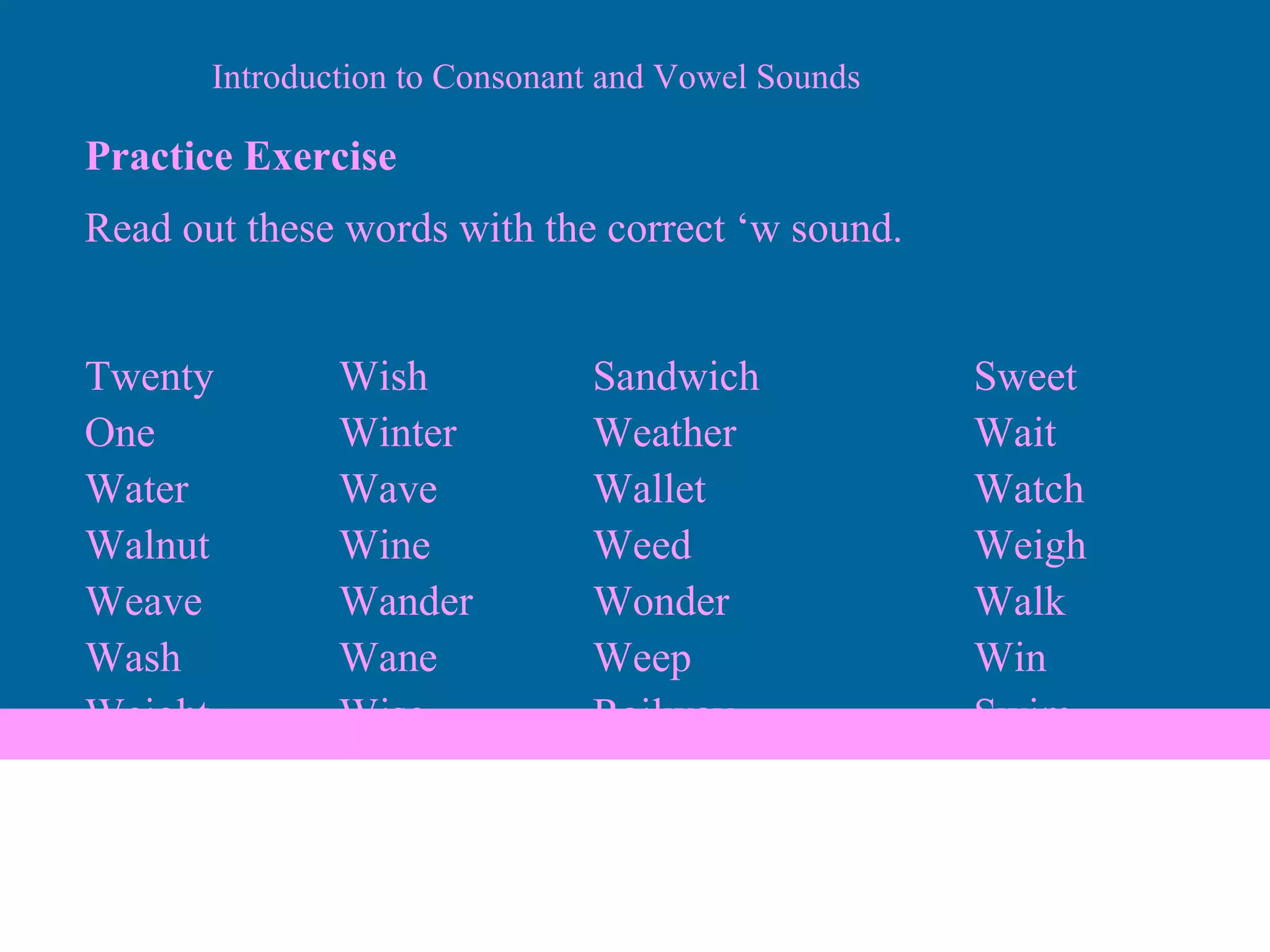 Practice Exercise Read out these words with the correct ‘w sound. Twenty Wish Sandwich Sweet One Winter Weather Wait Water Wave Wallet Watch Walnut   Wine Weed Weigh Weave Wander Wonder Walk Wash Wane Weep Win Weight Wise Railway Swim Introduction to Consonant and Vowel Sounds 