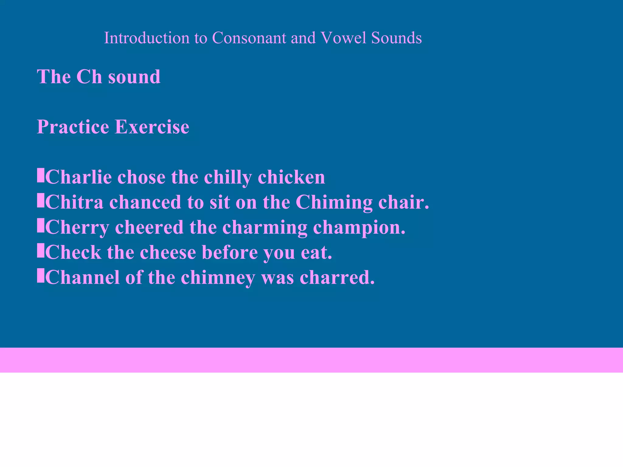 The Ch sound Practice Exercise Charlie chose the chilly chicken Chitra chanced to sit on the Chiming chair. Cherry cheered the charming champion. Check the cheese before you eat. Channel of the chimney was charred. Introduction to Consonant and Vowel Sounds 