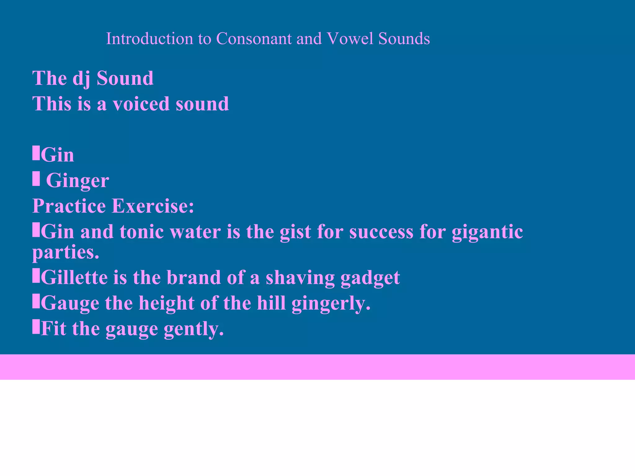 Introduction to Consonant and Vowel Sounds The dj Sound This is a voiced sound Gin Ginger Practice Exercise: Gin and tonic water is the gist for success for gigantic parties. Gillette is the brand of a shaving gadget Gauge the height of the hill gingerly. Fit the gauge gently. 