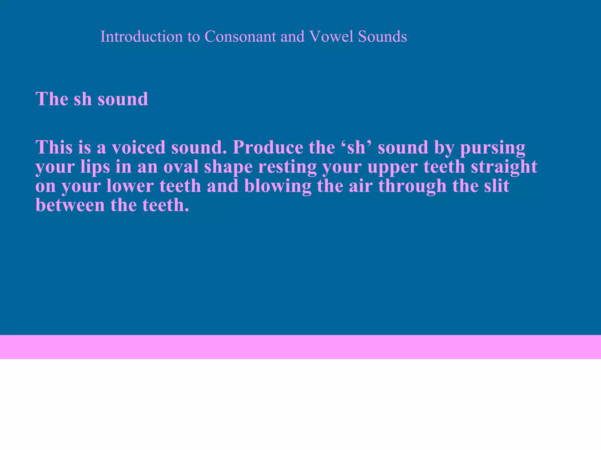 Introduction to Consonant and Vowel Sounds The sh sound This is a voiced sound. Produce the ‘sh’ sound by pursing your lips in an oval shape resting your upper teeth straight on your lower teeth and blowing the air through the slit between the teeth. 