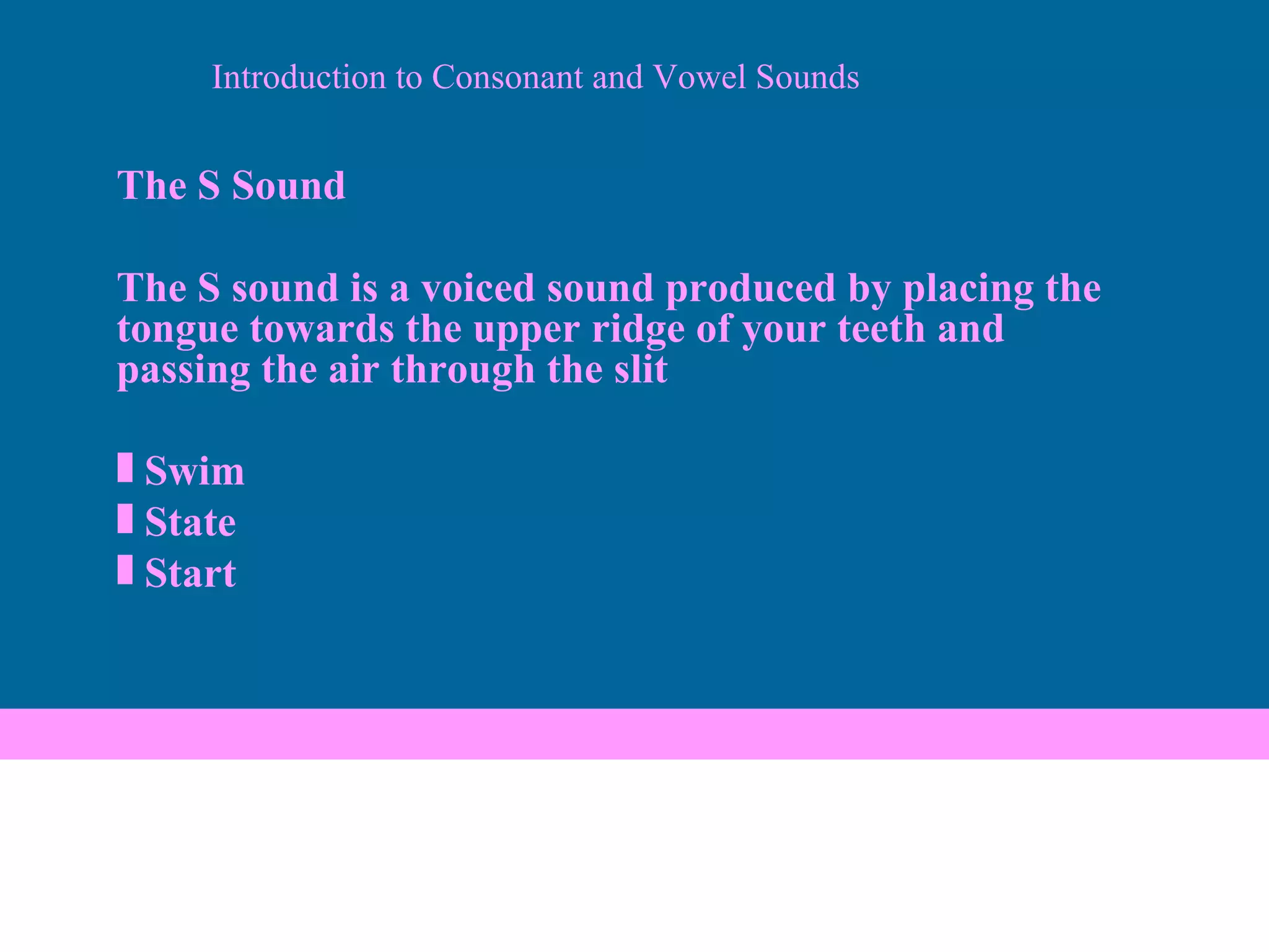 Introduction to Consonant and Vowel Sounds The S Sound The S sound is a voiced sound produced by placing the tongue towards the upper ridge of your teeth and passing the air through the slit Swim State Start 