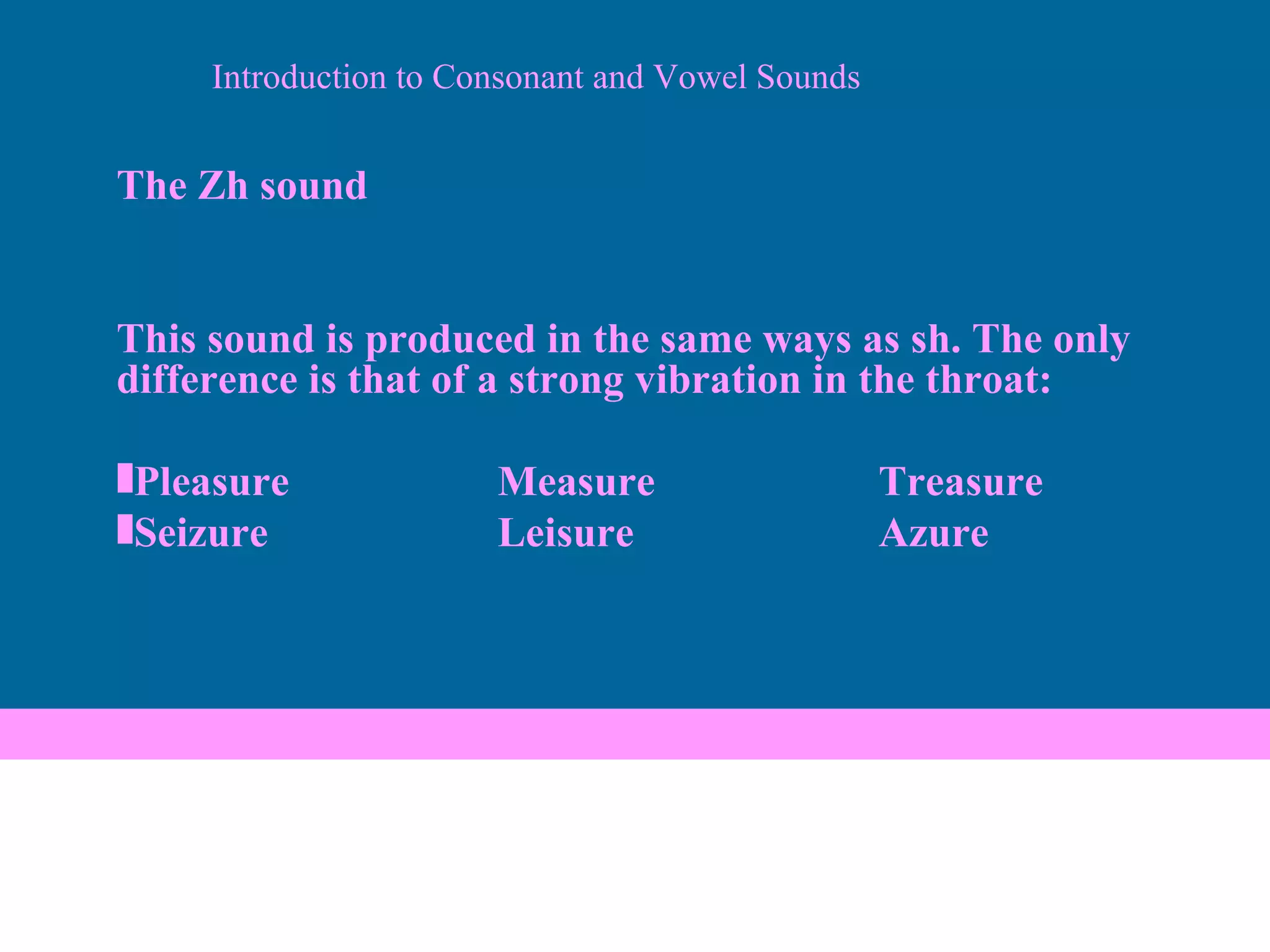Introduction to Consonant and Vowel Sounds The Zh sound This sound is produced in the same ways as sh. The only difference is that of a strong vibration in the throat: Pleasure Measure Treasure Seizure Leisure Azure 