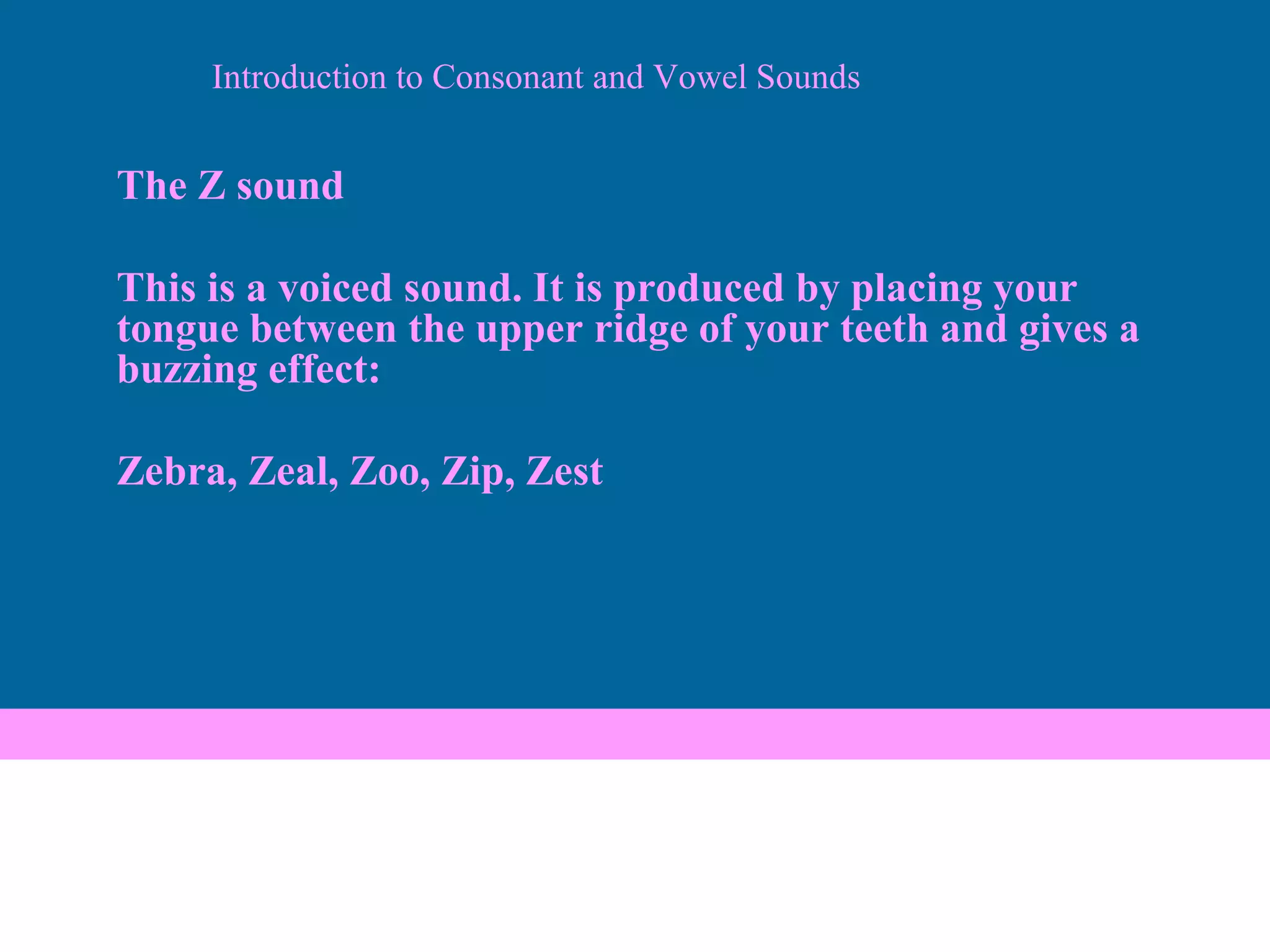 Introduction to Consonant and Vowel Sounds The Z sound This is a voiced sound. It is produced by placing your tongue between the upper ridge of your teeth and gives a buzzing effect: Zebra, Zeal, Zoo, Zip, Zest 
