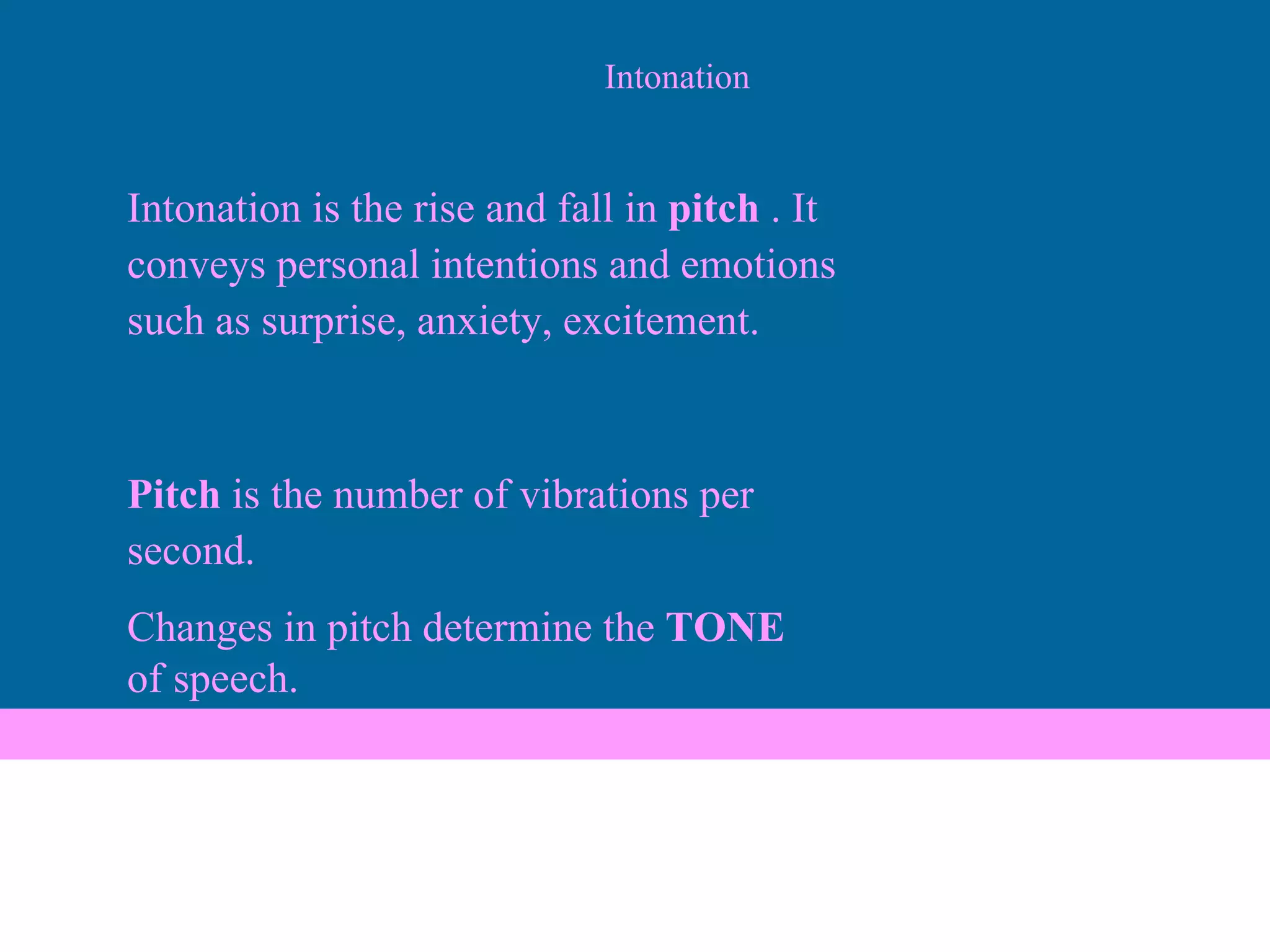 Intonation Intonation is the rise and fall in  pitch  . It conveys personal intentions and emotions such as surprise, anxiety, excitement. Pitch  is the number of vibrations per second. Changes in pitch determine the  TONE of speech. 