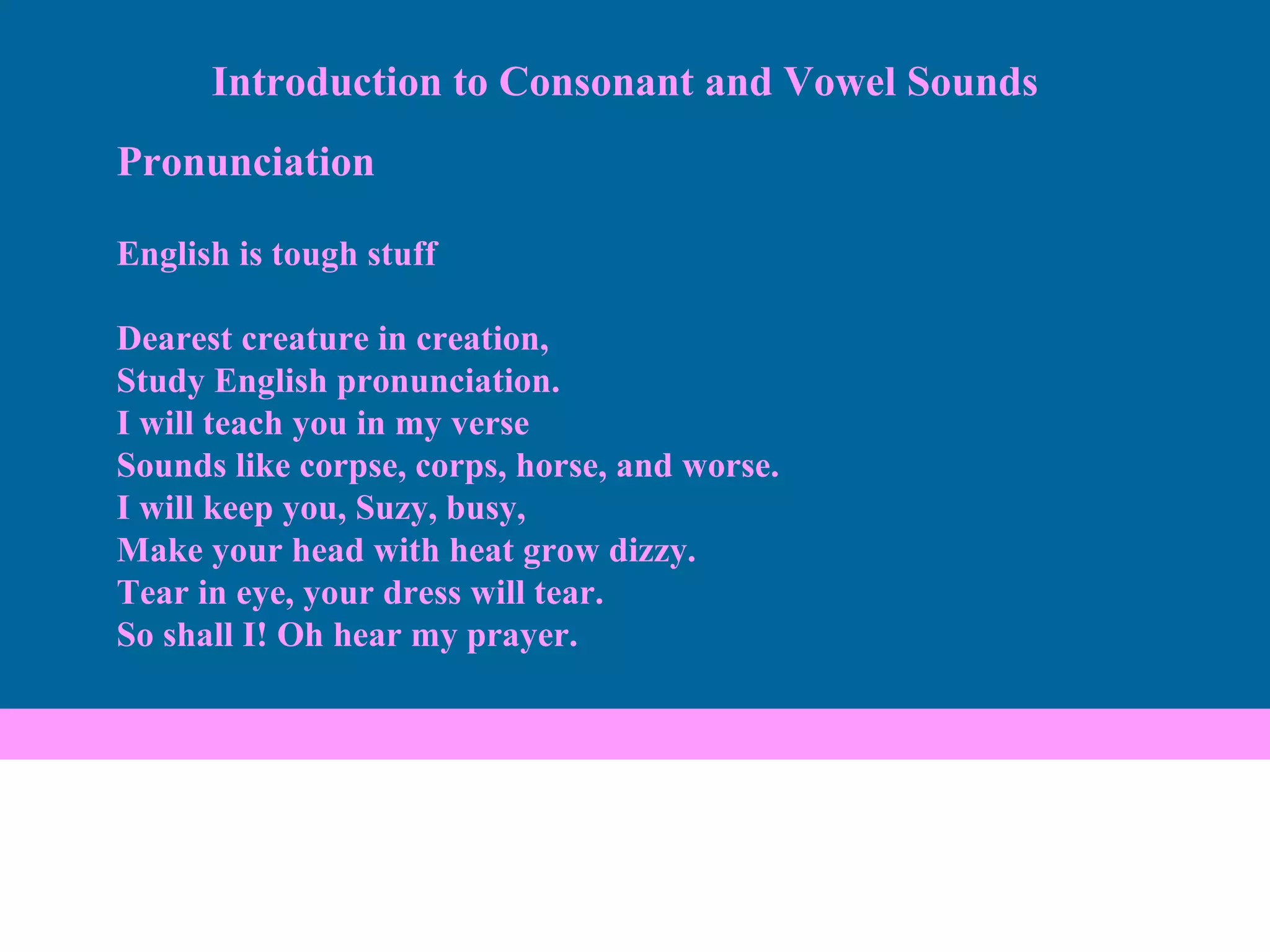 Pronunciation English is tough stuff Dearest creature in creation, Study English pronunciation. I will teach you in my verse Sounds like corpse, corps, horse, and worse. I will keep you, Suzy, busy, Make your head with heat grow dizzy. Tear in eye, your dress will tear. So shall I! Oh hear my prayer. Introduction to Consonant and Vowel Sounds 