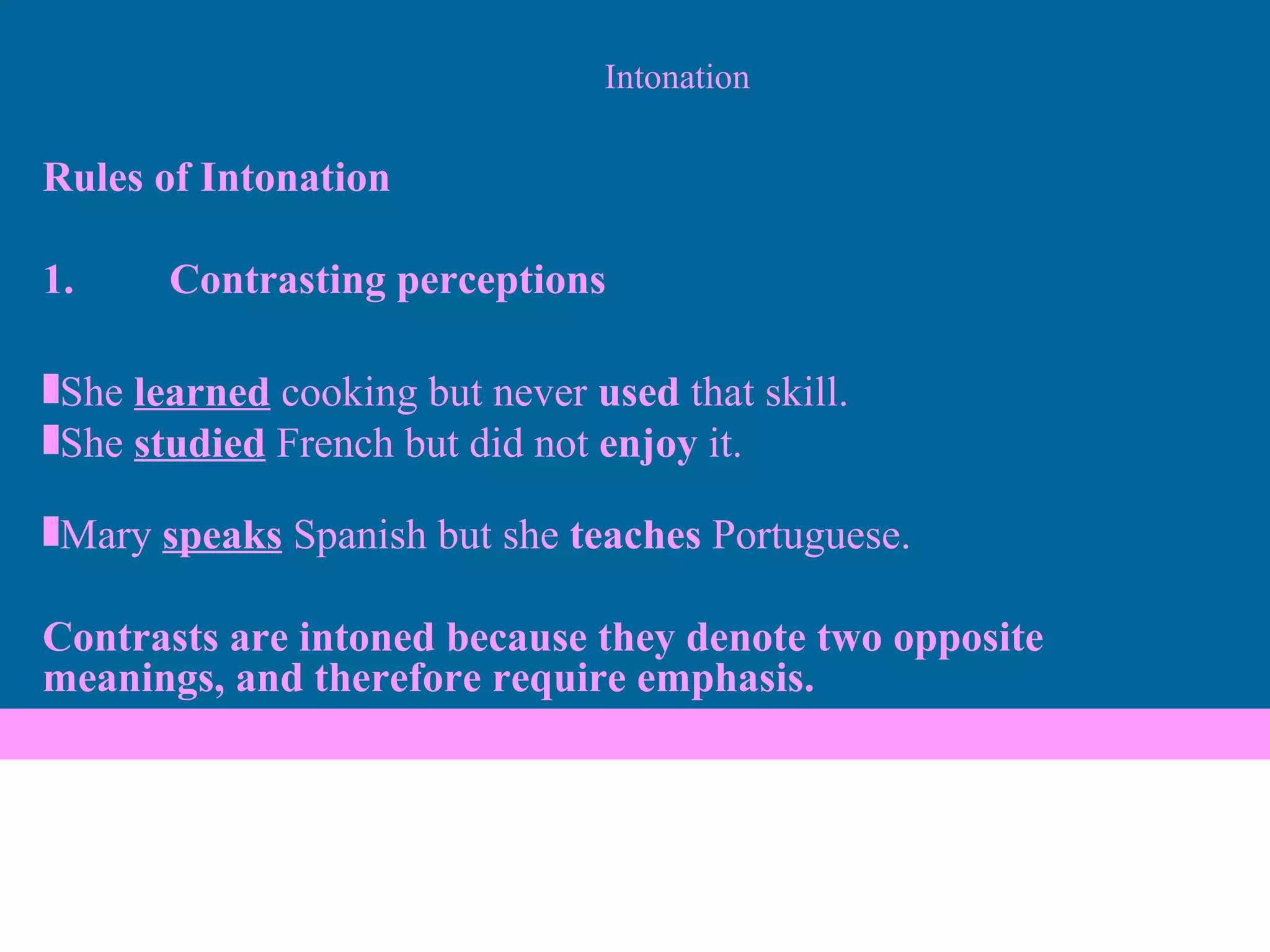 Intonation Rules of Intonation 1. Contrasting perceptions She  learned  cooking but never  used  that skill. She  studied  French but did not  enjoy  it. Mary  speaks  Spanish but she  teaches  Portuguese.  Contrasts are intoned because they denote two opposite meanings, and therefore require emphasis. 