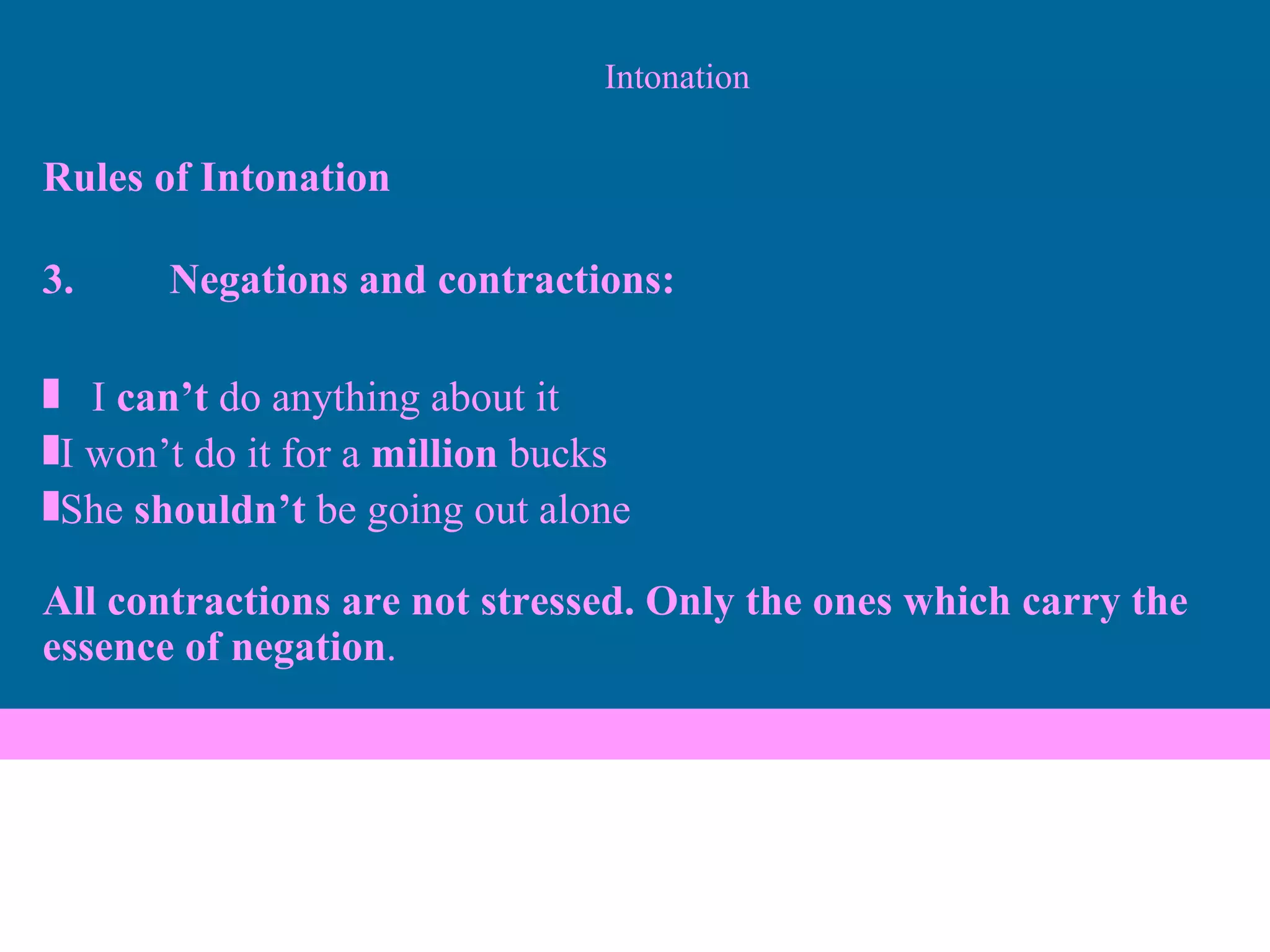 Intonation Rules of Intonation 3. Negations and contractions: I  can’t  do anything about it I won’t do it for a  million  bucks She  shouldn’t  be going out alone All contractions are not stressed. Only the ones which carry the essence of negation . 