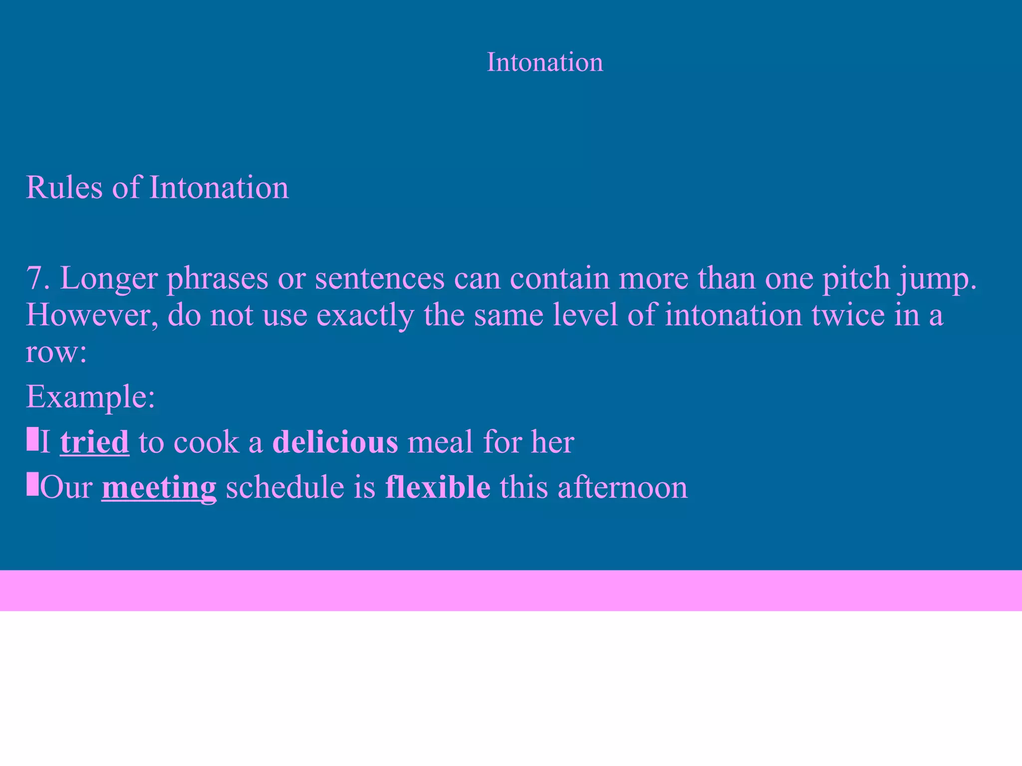 Intonation Rules of Intonation 7. Longer phrases or sentences can contain more than one pitch jump. However, do not use exactly the same level of intonation twice in a row: Example: I  tried  to cook a  delicious  meal for her Our  meeting  schedule is  flexible  this afternoon 