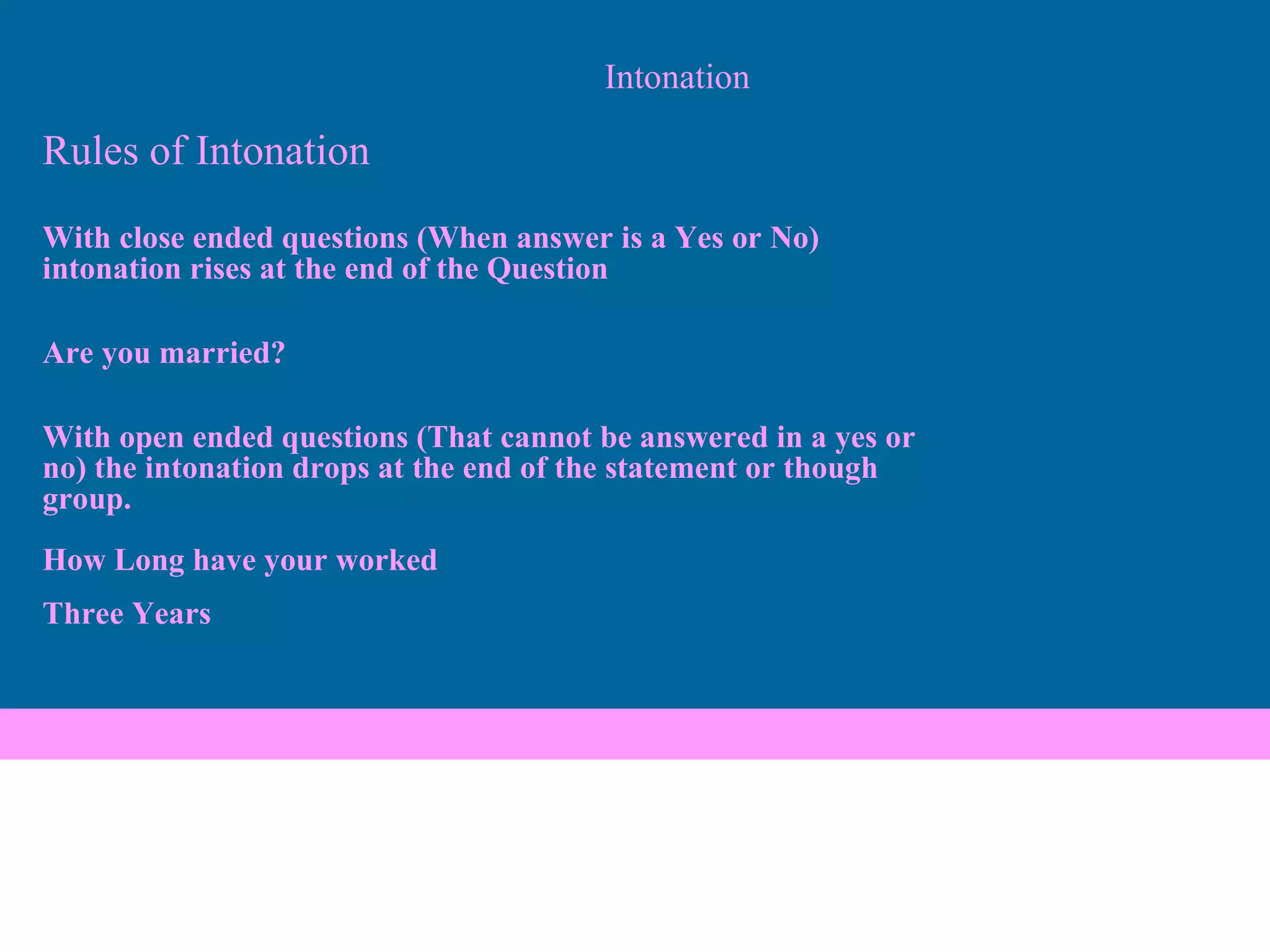 Intonation Rules of Intonation With close ended questions (When answer is a Yes or No)  intonation rises at the end of the Question Are you married? With open ended questions (That cannot be answered in a yes or  no) the intonation drops at the end of the statement or though  group.   How Long have your worked Three Years   