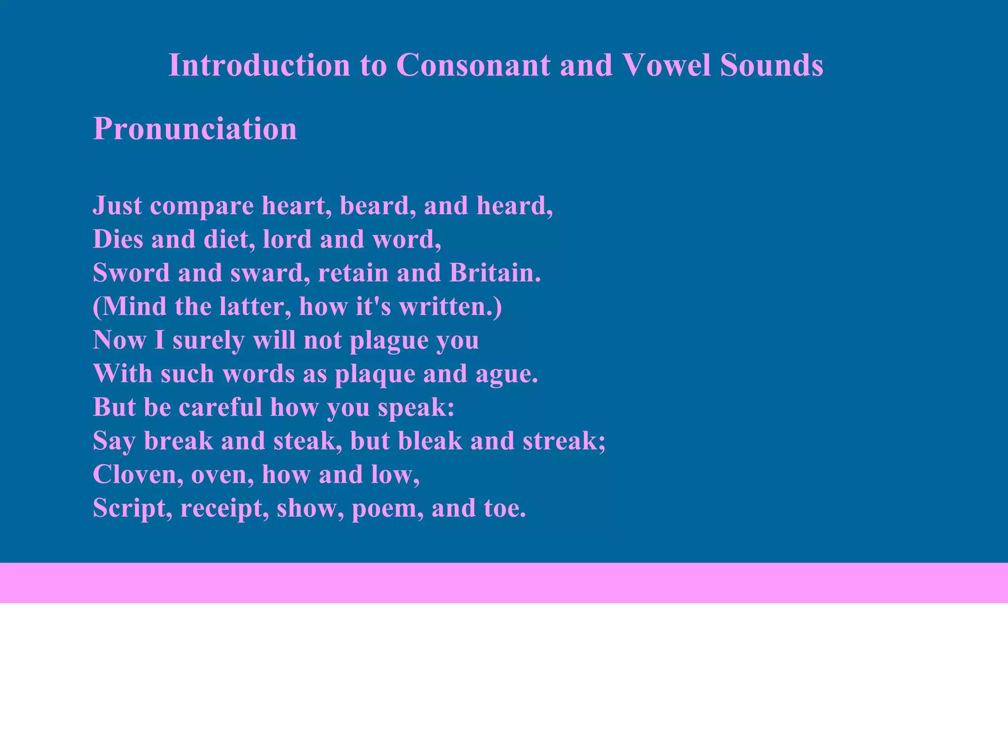 Pronunciation Just compare heart, beard, and heard, Dies and diet, lord and word, Sword and sward, retain and Britain. (Mind the latter, how it's written.) Now I surely will not plague you With such words as plaque and ague. But be careful how you speak: Say break and steak, but bleak and streak; Cloven, oven, how and low, Script, receipt, show, poem, and toe. Introduction to Consonant and Vowel Sounds 