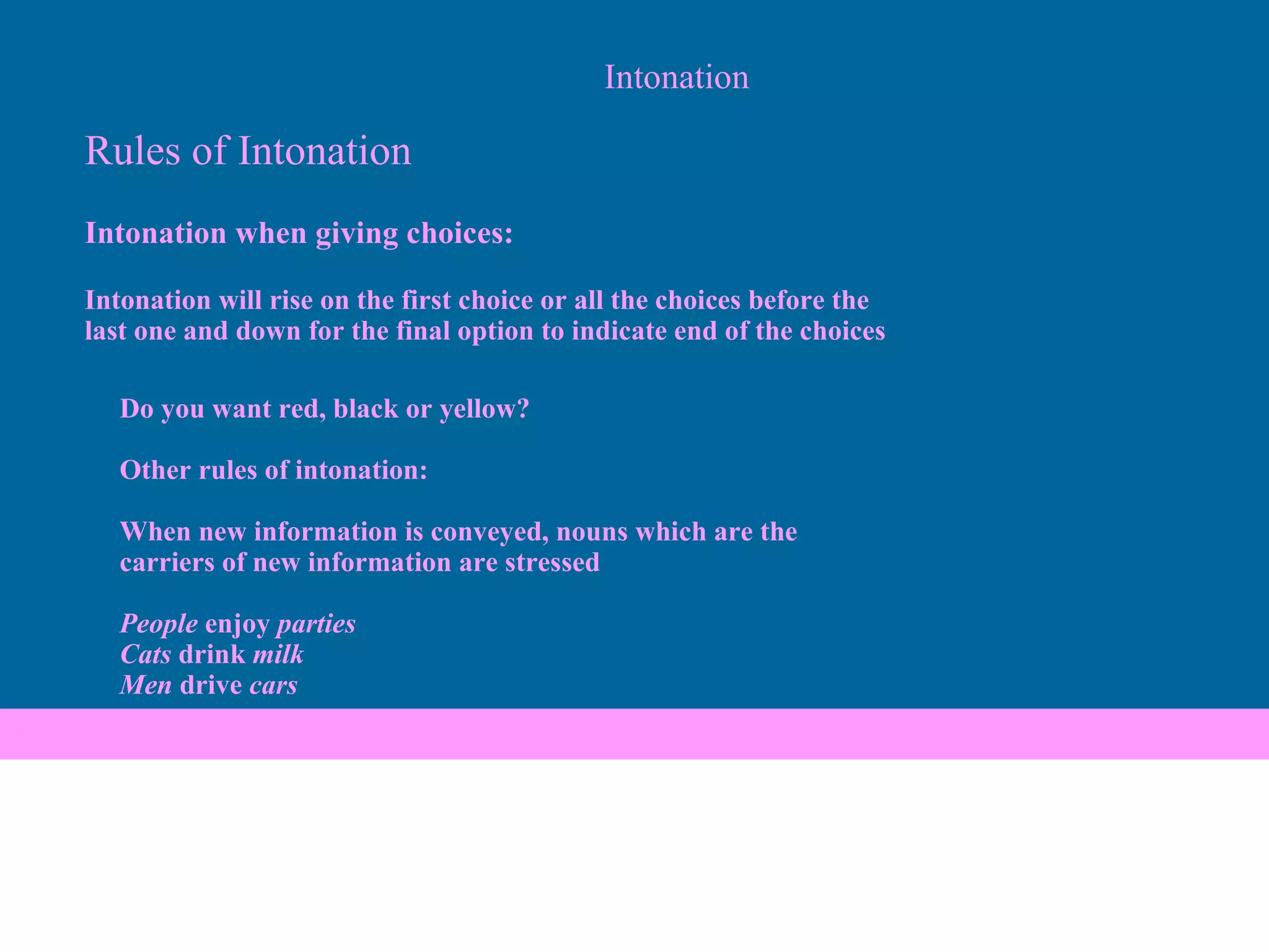 Intonation Rules of Intonation Intonation when giving choices:   Intonation will rise on the first choice or all the choices before the  last one and down for the final option to indicate end of the choices Do you want red, black or yellow?   Other rules of intonation:   When new information is conveyed, nouns which are the  carriers of new information are stressed   People  enjoy  parties Cats  drink  milk Men  drive  cars 