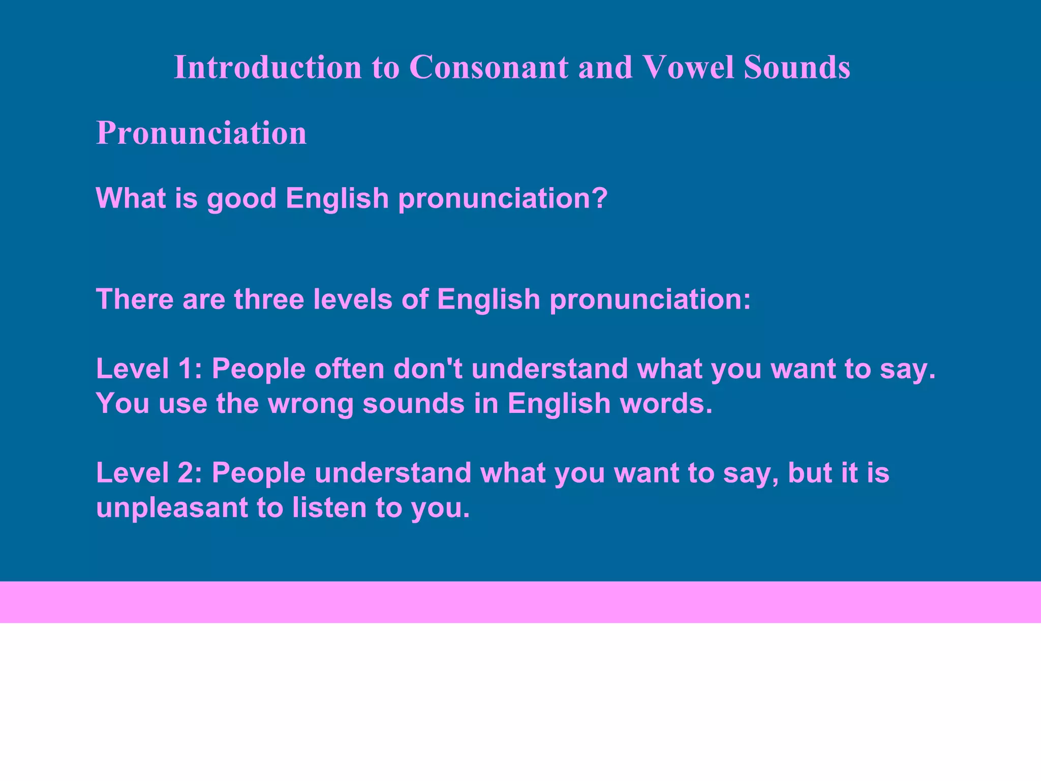 Pronunciation What is good English pronunciation? There are three levels of English pronunciation:  Level 1: People often don't understand what you want to say. You use the wrong sounds in English words. Level 2: People understand what you want to say, but it is unpleasant to listen to you.  Introduction to Consonant and Vowel Sounds 
