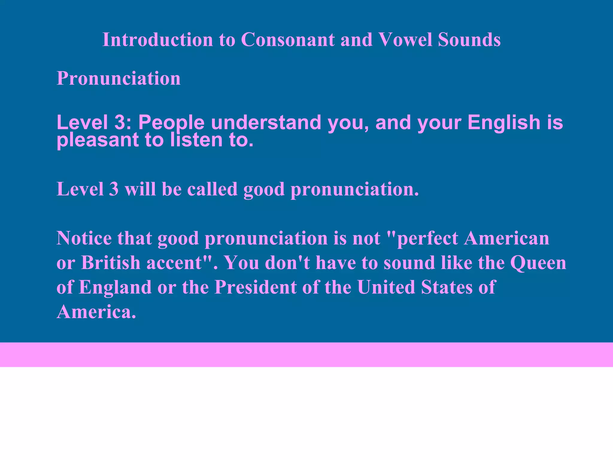 Pronunciation Level 3: People understand you, and your English is pleasant to listen to. Level 3 will be called good pronunciation.  Notice that good pronunciation is not "perfect American or British accent". You don't have to sound like the Queen of England or the President of the United States of America.  Introduction to Consonant and Vowel Sounds 