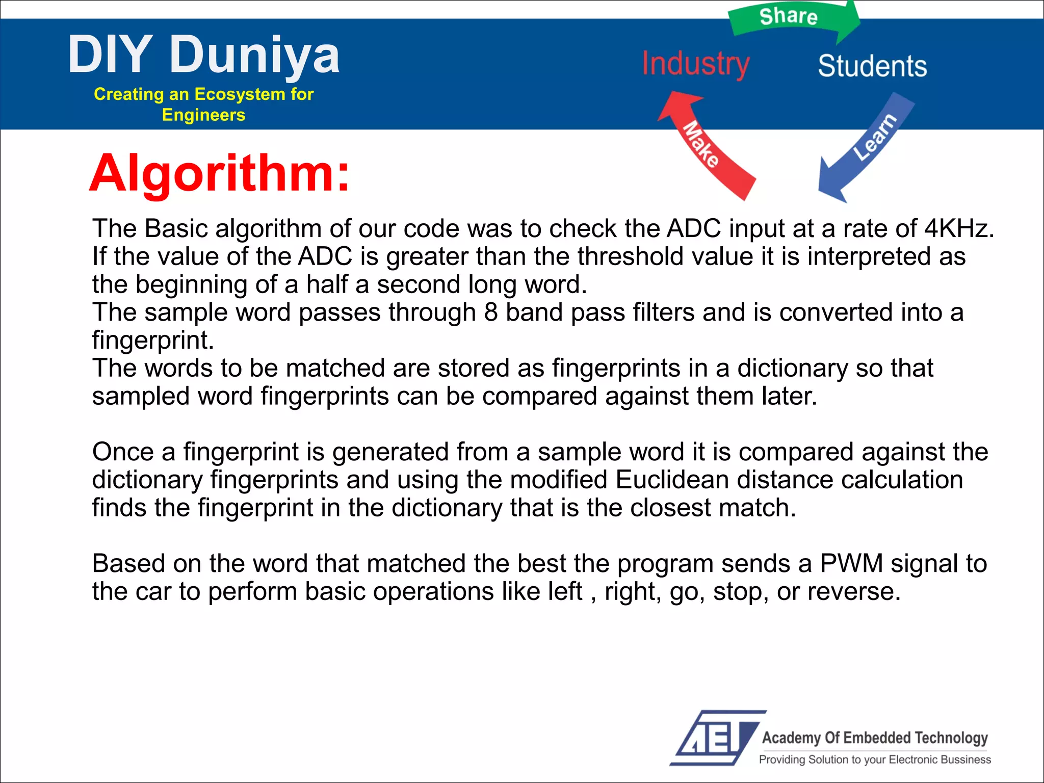 DIY Duniya
Creating an Ecosystem for
        Engineers



Algorithm:
The Basic algorithm of our code was to check the ADC input at a rate of 4KHz.
If the value of the ADC is greater than the threshold value it is interpreted as
the beginning of a half a second long word.
The sample word passes through 8 band pass filters and is converted into a
fingerprint.
The words to be matched are stored as fingerprints in a dictionary so that
sampled word fingerprints can be compared against them later.

Once a fingerprint is generated from a sample word it is compared against the
dictionary fingerprints and using the modified Euclidean distance calculation
finds the fingerprint in the dictionary that is the closest match.

Based on the word that matched the best the program sends a PWM signal to
the car to perform basic operations like left , right, go, stop, or reverse.
 