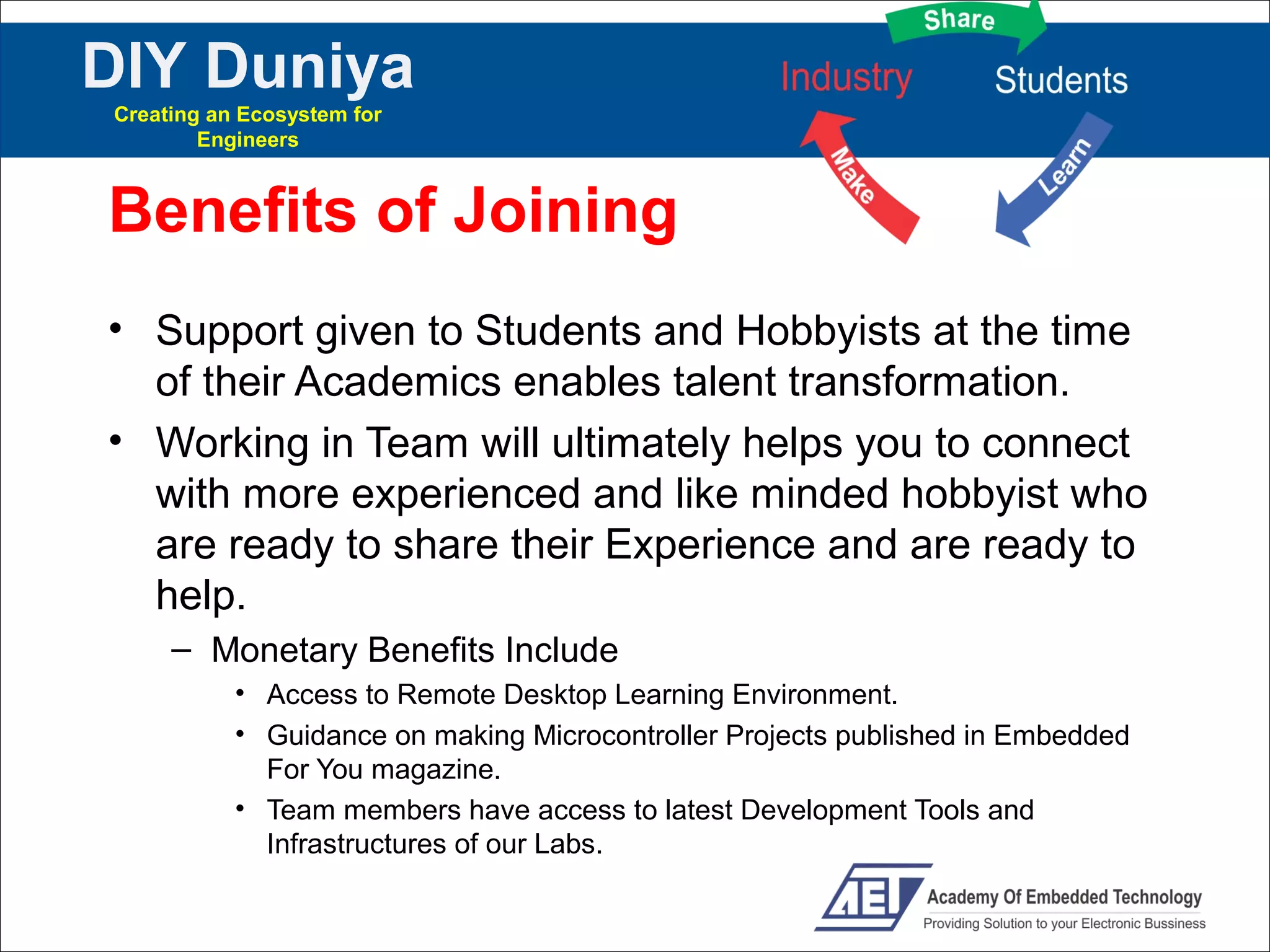 DIY Duniya
Creating an Ecosystem for
        Engineers



Benefits of Joining
• Support given to Students and Hobbyists at the time
  of their Academics enables talent transformation.
• Working in Team will ultimately helps you to connect
  with more experienced and like minded hobbyist who
  are ready to share their Experience and are ready to
  help.
     – Monetary Benefits Include
           • Access to Remote Desktop Learning Environment.
           • Guidance on making Microcontroller Projects published in Embedded
             For You magazine.
           • Team members have access to latest Development Tools and
             Infrastructures of our Labs.
 
