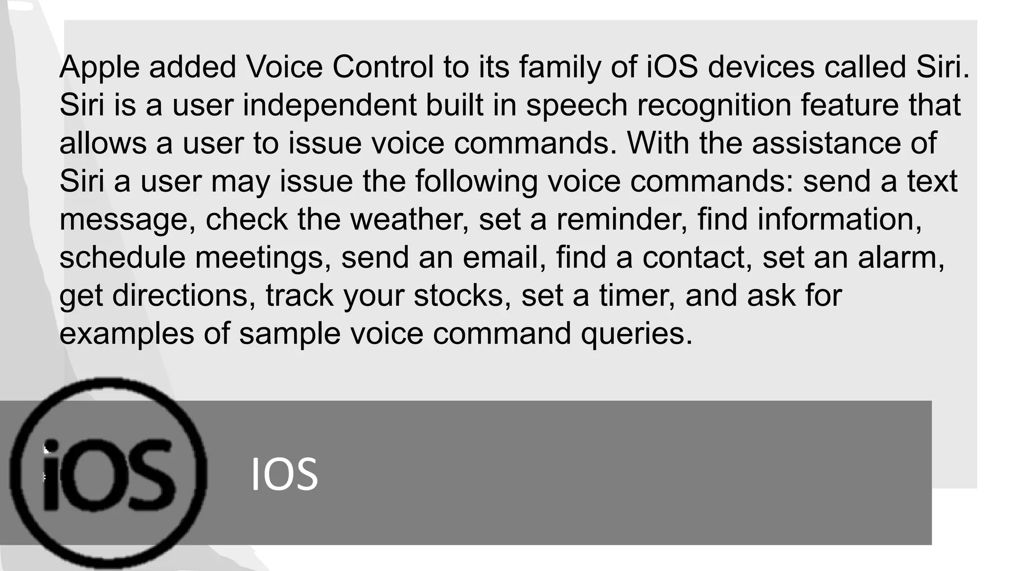 IOS
Apple added Voice Control to its family of iOS devices called Siri.
Siri is a user independent built in speech recognition feature that
allows a user to issue voice commands. With the assistance of
Siri a user may issue the following voice commands: send a text
message, check the weather, set a reminder, find information,
schedule meetings, send an email, find a contact, set an alarm,
get directions, track your stocks, set a timer, and ask for
examples of sample voice command queries.
 