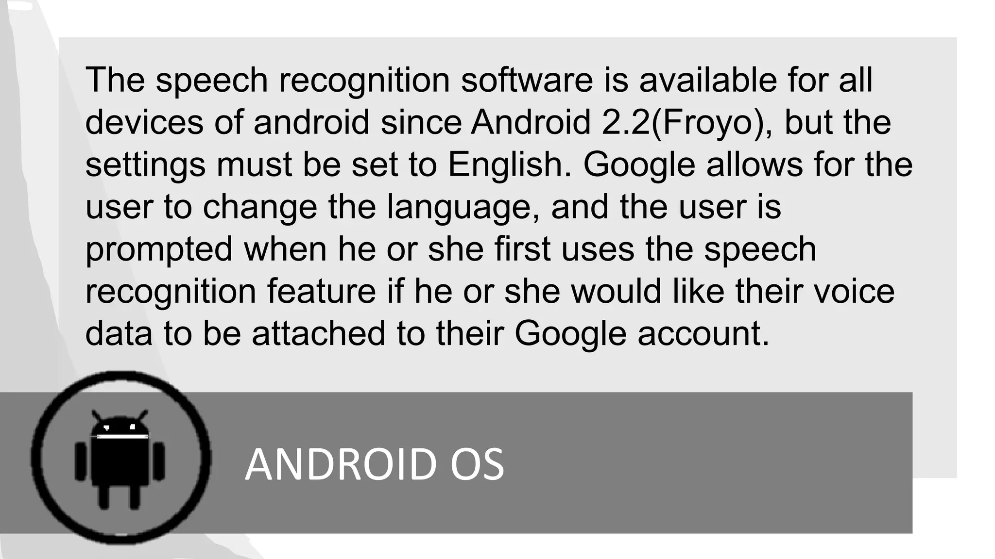 The speech recognition software is available for all
devices of android since Android 2.2(Froyo), but the
settings must be set to English. Google allows for the
user to change the language, and the user is
prompted when he or she first uses the speech
recognition feature if he or she would like their voice
data to be attached to their Google account.
ANDROID OS
 