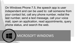 On Windows Phone 7.5, the speech app is user
independent and can be used to: call someone from
your contact list, call any phone number, redial the
last number, send a text message, call your voice
mail, open an application, read appointments, query
phone status, and search the web.
MICROSOFT WINDOWS
 