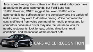 CARS VOICE RECOGNITION
Most speech recognition software on the market today only have
about 50 to 60 voice commands, but Ford Sync has
10,000.However, CNET suggest that even 10,000 voice
commands is not sufficient given the complexity and the variety of
tasks a user may want to do while driving. Voice command for
cars is different from voice command for mobile phones and for
computers because a driver may use the feature to look for
nearby restaurants, look for gas, driving directions, road
conditions, and the location of the nearest hotel.
 