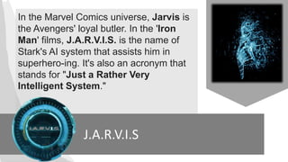 J.A.R.V.I.S
In the Marvel Comics universe, Jarvis is
the Avengers' loyal butler. In the 'Iron
Man' films, J.A.R.V.I.S. is the name of
Stark's AI system that assists him in
superhero-ing. It's also an acronym that
stands for "Just a Rather Very
Intelligent System."
 