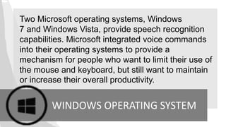 Two Microsoft operating systems, Windows
7 and Windows Vista, provide speech recognition
capabilities. Microsoft integrated voice commands
into their operating systems to provide a
mechanism for people who want to limit their use of
the mouse and keyboard, but still want to maintain
or increase their overall productivity.
WINDOWS OPERATING SYSTEM
 