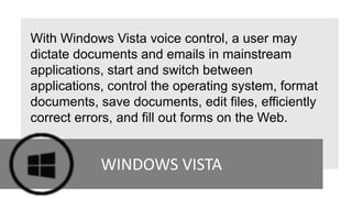 With Windows Vista voice control, a user may
dictate documents and emails in mainstream
applications, start and switch between
applications, control the operating system, format
documents, save documents, edit files, efficiently
correct errors, and fill out forms on the Web.
WINDOWS VISTA
 