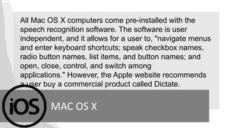 All Mac OS X computers come pre-installed with the
speech recognition software. The software is user
independent, and it allows for a user to, "navigate menus
and enter keyboard shortcuts; speak checkbox names,
radio button names, list items, and button names; and
open, close, control, and switch among
applications." However, the Apple website recommends
a user buy a commercial product called Dictate.
MAC OS X
 