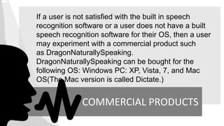 If a user is not satisfied with the built in speech
recognition software or a user does not have a built
speech recognition software for their OS, then a user
may experiment with a commercial product such
as DragonNaturallySpeaking.
DragonNaturallySpeaking can be bought for the
following OS: Windows PC: XP, Vista, 7, and Mac
OS(The Mac version is called Dictate.)
COMMERCIAL PRODUCTS
 