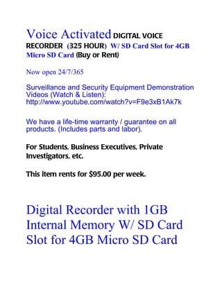 Voice Activated DIGITAL VOICE
RECORDER (325 HOUR) W/ SD Card Slot for 4GB
Micro SD Card (Buy or Rent)

Now open 24/7/365

Surveillance and Security Equipment Demonstration
Videos (Watch & Listen):
http://www.youtube.com/watch?v=F9e3xB1Ak7k

We have a life-time warranty / guarantee on all
products. (Includes parts and labor).

For Students, Business Executives, Private
Investigators, etc.

This item rents for $95.00 per week.




Digital Recorder with 1GB
Internal Memory W/ SD Card
Slot for 4GB Micro SD Card
 
