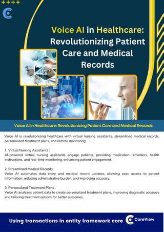 Dealing with small things that can have a bigger impact CoreView
Voice AI is revolutionizing healthcare with virtual nursing assistants, streamlined medical records,
personalized treatment plans, and remote monitoring.
1. Virtual Nursing Assistants :
AI-powered virtual nursing assistants engage patients, providing medication reminders, health
instructions, and real-time monitoring, enhancing patient engagement.
2. Streamlined Medical Records :
Voice AI automates data entry and medical record updates, allowing easy access to patient
information, reducing administrative burden, and improving accuracy.
3. Personalized Treatment Plans :
Voice AI analyzes patient data to create personalized treatment plans, improving diagnostic accuracy
and tailoring treatment options for better outcomes.
Using transactions in entity framework core CoreView
VoiceAIinHealthcare:RevolutionizingPatientCareandMedicalRecords
 